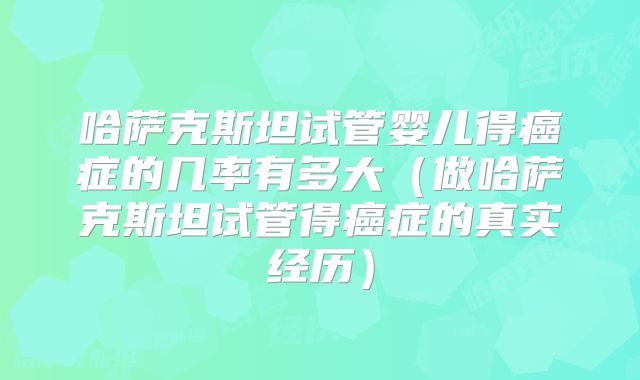 哈萨克斯坦试管婴儿得癌症的几率有多大（做哈萨克斯坦试管得癌症的真实经历）