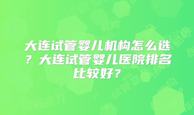大连试管婴儿机构怎么选？大连试管婴儿医院排名比较好？