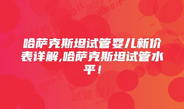 哈萨克斯坦试管婴儿新价表详解,哈萨克斯坦试管水平！