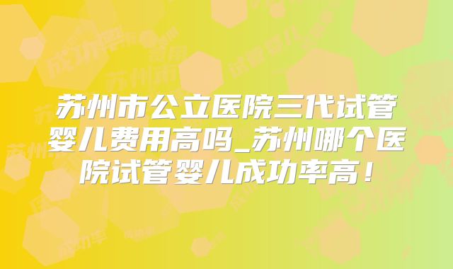 苏州市公立医院三代试管婴儿费用高吗_苏州哪个医院试管婴儿成功率高！