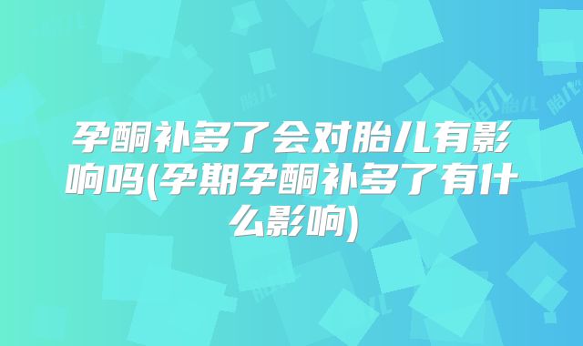 孕酮补多了会对胎儿有影响吗(孕期孕酮补多了有什么影响)