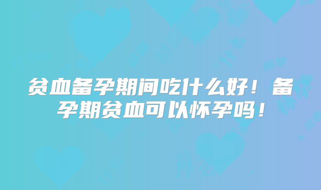 贫血备孕期间吃什么好！备孕期贫血可以怀孕吗！