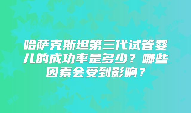 哈萨克斯坦第三代试管婴儿的成功率是多少?哪些因素会受到影响?