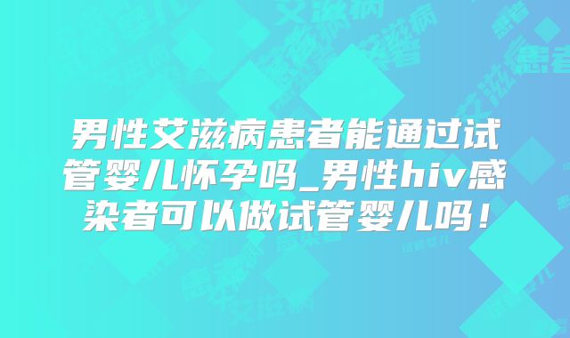 男性艾滋病患者能通过试管婴儿怀孕吗_男性hiv感染者可以做试管婴儿吗！
