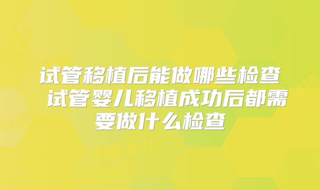 试管移植后能做哪些检查 试管婴儿移植成功后都需要做什么检查