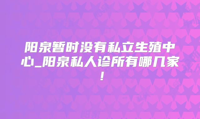 阳泉暂时没有私立生殖中心_阳泉私人诊所有哪几家！