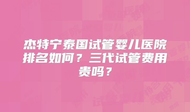 杰特宁泰国试管婴儿医院排名如何？三代试管费用贵吗？