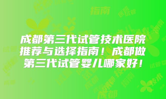 成都第三代试管技术医院推荐与选择指南！成都做第三代试管婴儿哪家好！