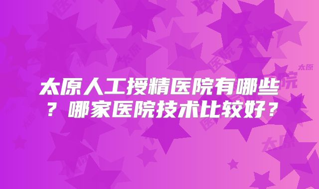 太原人工授精医院有哪些?哪家医院技术比较好?