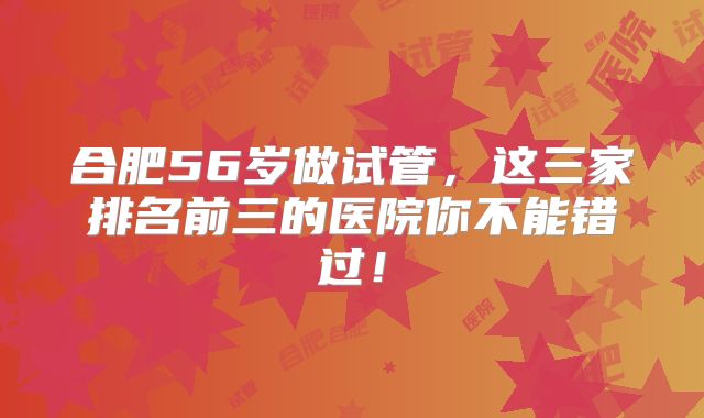 合肥56岁做试管,这三家排名前三的医院你不能错过!