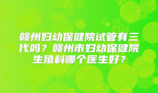 赣州妇幼保健院试管有三代吗？赣州市妇幼保健院生殖科哪个医生好？