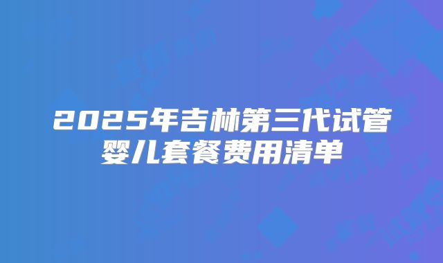 2025年吉林第三代试管婴儿套餐费用清单