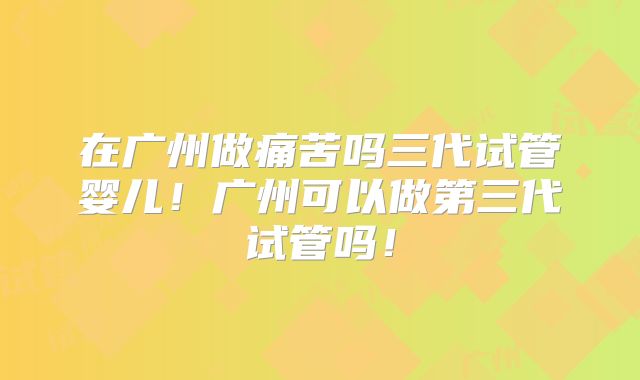 在广州做痛苦吗三代试管婴儿!广州可以做第三代试管吗!
