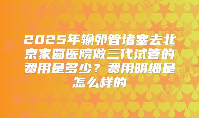 2025年输卵管堵塞去北京家圆医院做三代试管的费用是多少?费用明细是怎么样的