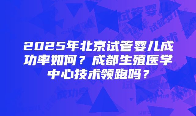 2025年北京试管婴儿成功率如何？成都生殖医学中心技术领跑吗？