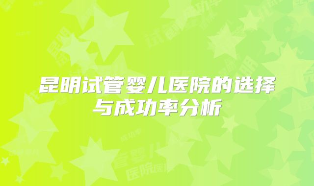 昆明试管婴儿医院的选择与成功率分析