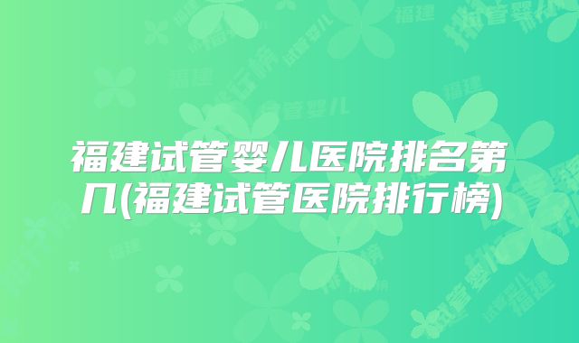 福建试管婴儿医院排名第几(福建试管医院排行榜)