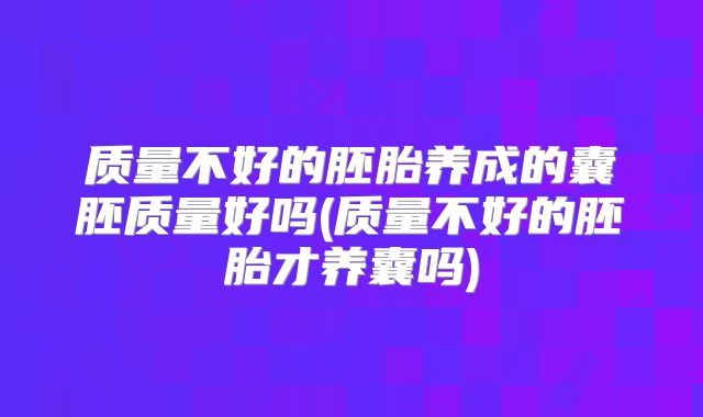 质量不好的胚胎养成的囊胚质量好吗(质量不好的胚胎才养囊吗)