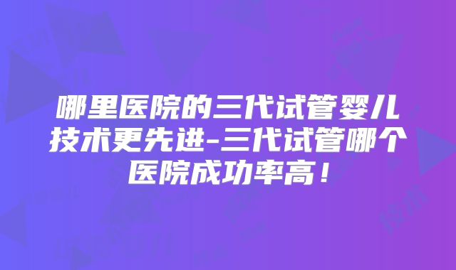 哪里医院的三代试管婴儿技术更先进-三代试管哪个医院成功率高!
