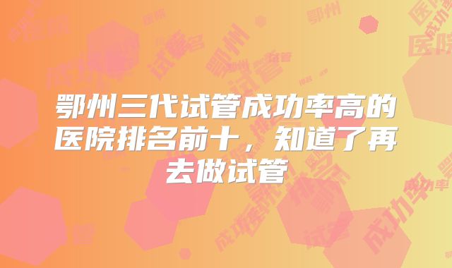 鄂州三代试管成功率高的医院排名前十，知道了再去做试管
