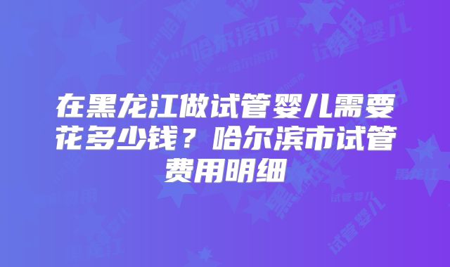 在黑龙江做试管婴儿需要花多少钱？哈尔滨市试管费用明细