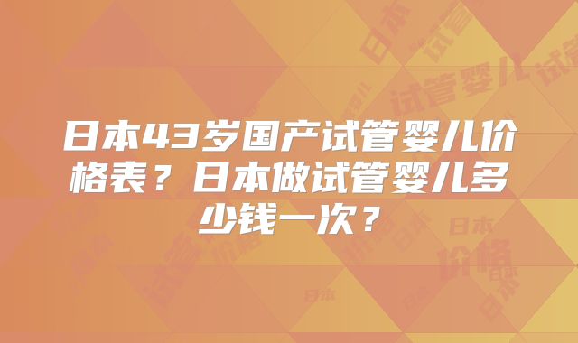 日本43岁国产试管婴儿价格表？日本做试管婴儿多少钱一次？