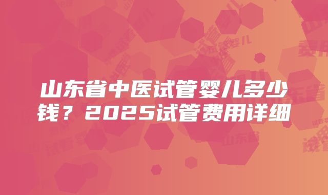 山东省中医试管婴儿多少钱?2025试管费用详细