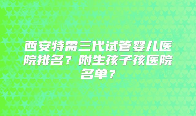西安特需三代试管婴儿医院排名？附生孩子孩医院名单？