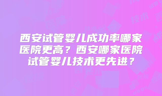 西安试管婴儿成功率哪家医院更高？西安哪家医院试管婴儿技术更先进？