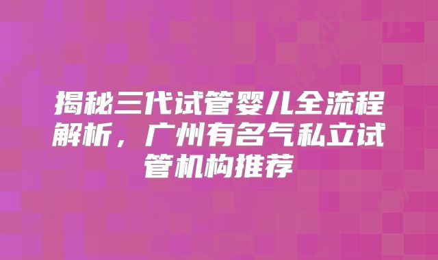 揭秘三代试管婴儿全流程解析，广州有名气私立试管机构推荐