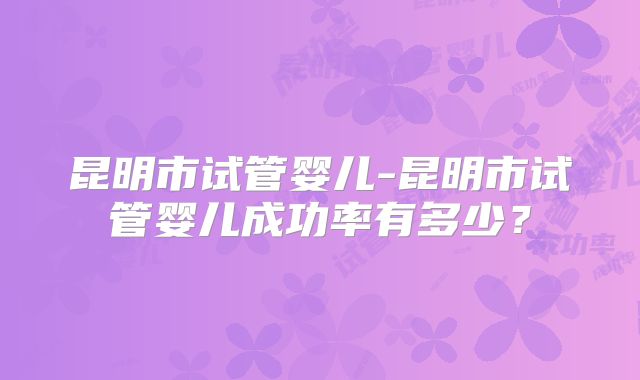 昆明市试管婴儿-昆明市试管婴儿成功率有多少？
