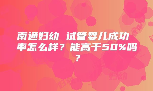 南通妇幼 试管婴儿成功 率怎么样？能高于50%吗？