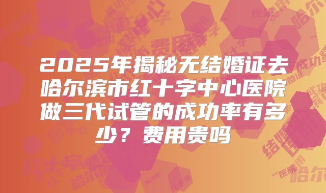 2025年揭秘无结婚证去哈尔滨市红十字中心医院做三代试管的成功率有多少？费用贵吗