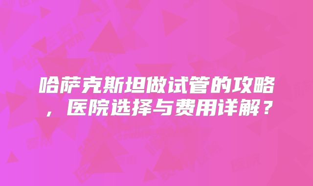 哈萨克斯坦做试管的攻略，医院选择与费用详解？