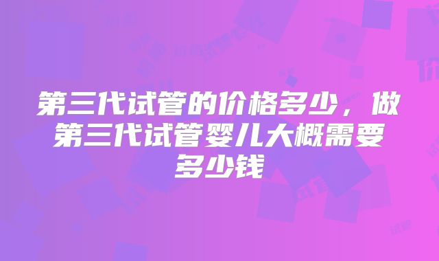 第三代试管的价格多少，做第三代试管婴儿大概需要多少钱
