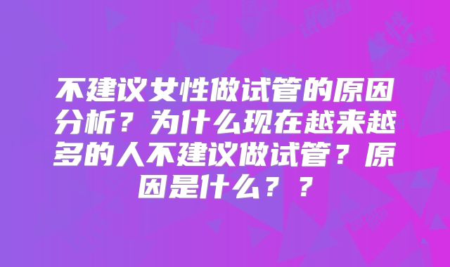 不建议女性做试管的原因分析？为什么现在越来越多的人不建议做试管？原因是什么？？