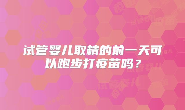 试管婴儿取精的前一天可以跑步打疫苗吗？