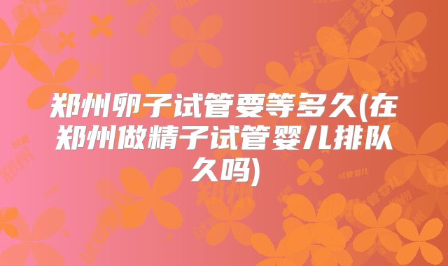 郑州卵子试管要等多久(在郑州做精子试管婴儿排队久吗)