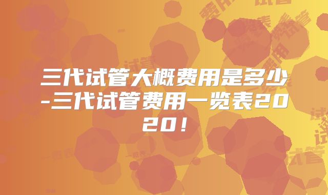 三代试管大概费用是多少-三代试管费用一览表2020！