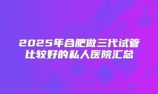 2025年合肥做三代试管比较好的私人医院汇总