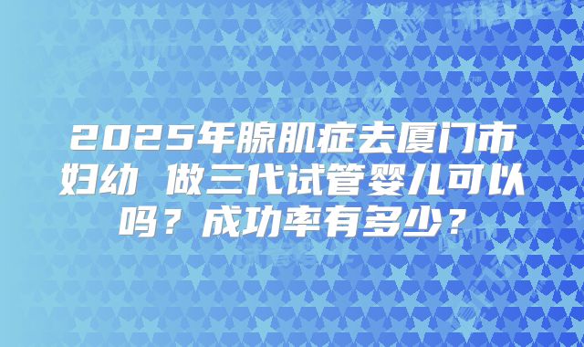 2025年腺肌症去厦门市妇幼 做三代试管婴儿可以吗？成功率有多少？