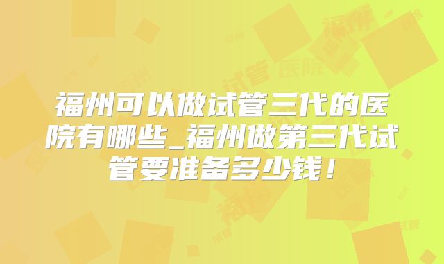 福州可以做试管三代的医院有哪些_福州做第三代试管要准备多少钱!