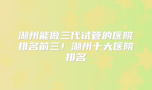 湖州能做三代试管的医院排名前三！湖州十大医院排名