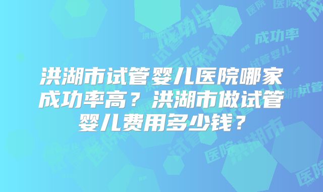 洪湖市试管婴儿医院哪家成功率高?洪湖市做试管婴儿费用多少钱?