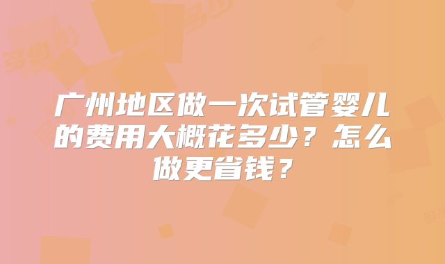 广州地区做一次试管婴儿的费用大概花多少?怎么做更省钱?