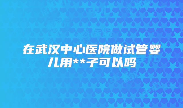 在武汉中心医院做试管婴儿用**子可以吗