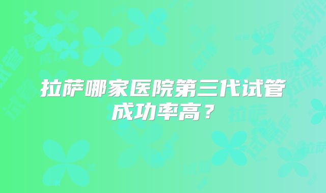 拉萨哪家医院第三代试管成功率高？
