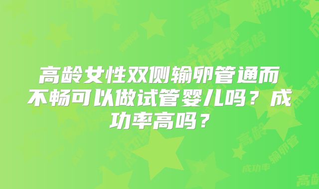 高龄女性双侧输卵管通而不畅可以做试管婴儿吗？成功率高吗？