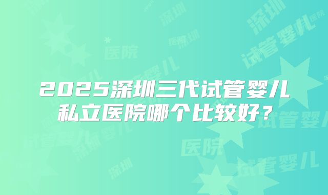 2025深圳三代试管婴儿私立医院哪个比较好？