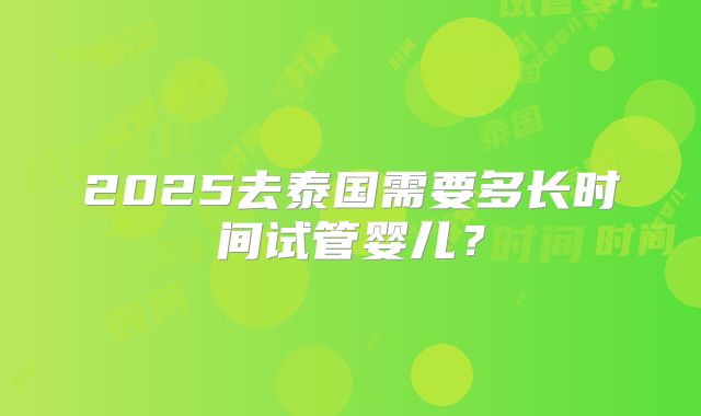 2025去泰国需要多长时间试管婴儿？